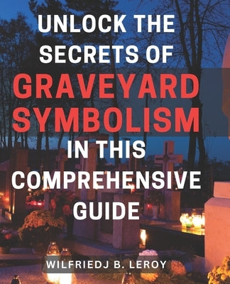 Unlock the Secrets of Graveyard Symbolism in This Comprehensive Guide: Discover Hidden Meanings and Powerful Symbolism within Graveyards: A Comprehens by Leroy, Wilfriedj B.