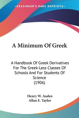 A Minimum Of Greek: A Handbook Of Greek Derivatives For The Greek-Less Classes Of Schools And For Students Of Science (1906) by Auden, Henry W.