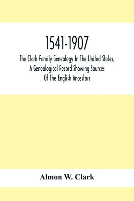 1541-1907. The Clark Family Genealogy In The United States, A Genealogical Record Showing Sources Of The English Ancestors; Also Illustrations And Bio by W. Clark, Almon