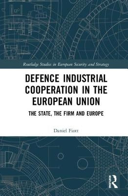 Defence Industrial Cooperation in the European Union: The State, the Firm and Europe by Fiott, Daniel