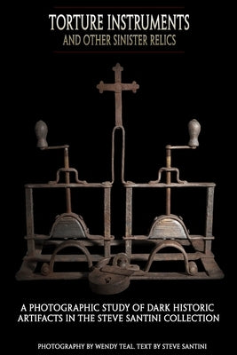 Torture Instruments and Other Sinister Relics: A photographic study of dark historic artifacts in the Steve Santini collection by Teal, Wendy