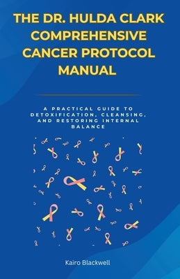 The Dr. Hulda Clark Comprehensive Cancer Protocol Manual: A Practical Guide to Detoxification, Cleansing, and Restoring Internal Balance by Blackwell, Kairo