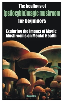The healings of (psilocybin)magic mushroom for beginners: Exploring the Impact of Magic Mushrooms on Mental Health by Erik, Maggret Erik