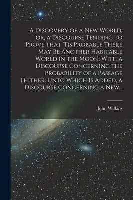 A Discovery of a New World, or, a Discourse Tending to Prove That 'tis Probable There May Be Another Habitable World in the Moon. With a Discourse Con by Wilkins, John 1614-1672