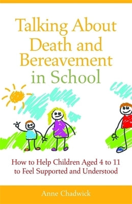 Talking about Death and Bereavement in School: How to Help Children Aged 4 to 11 to Feel Supported and Understood by Chadwick, Ann