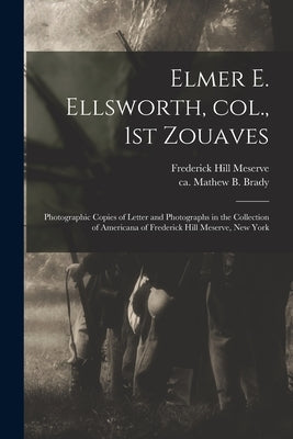 Elmer E. Ellsworth, Col., 1st Zouaves: Photographic Copies of Letter and Photographs in the Collection of Americana of Frederick Hill Meserve, New Yor by Meserve, Frederick Hill 1865-1962