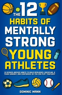 The 12 Habits of Mentally Strong Young Athletes: 12 Science-Backed Habits to Build Resilience, Discipline, a Tough Mindset, and Confidence So You Can by Mann, Dominic