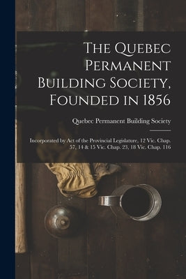 The Quebec Permanent Building Society, Founded in 1856 [microform]: Incorporated by Act of the Provincial Legislature, 12 Vic. Chap. 57, 14 & 15 Vic. by Quebec Permanent Building Society
