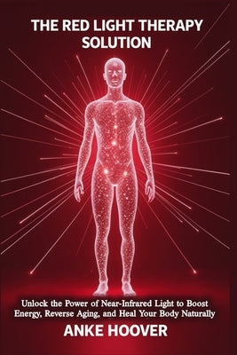The Red Light Therapy Solution: Unlock the Power of Near-Infrared Light to Boost Energy, Reverse Aging, and Heal Your Body Naturally by Hoover, Anke