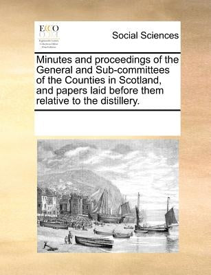 Minutes and Proceedings of the General and Sub-Committees of the Counties in Scotland, and Papers Laid Before Them Relative to the Distillery. by Multiple Contributors