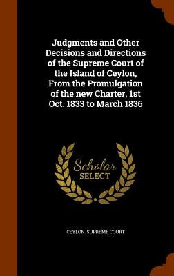 Judgments and Other Decisions and Directions of the Supreme Court of the Island of Ceylon, From the Promulgation of the new Charter, 1st Oct. 1833 to by Ceylon Supreme Court