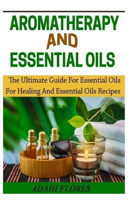 Aromatheraphy and Essential Oils: The Ultimate Guide To Essential Oils For Healing and Essential Oils Recipes by Flores, Adahi