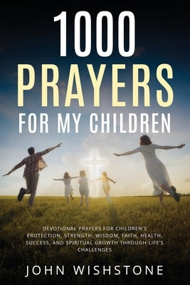 1000 Prayers for My Children: Devotional Prayers for Children's Protection, Strength, Wisdom, Faith, Health, Success, and Spiritual Growth Through Lif by Wishstone, John
