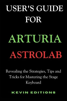 User's Guide For Arturia Astrolab: Revealing the Strategies, Tips and Tricks for Mastering the Stage Keyboard by Editions, Kevin
