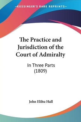 The Practice and Jurisdiction of the Court of Admiralty: In Three Parts (1809) by Hall, John Elihu