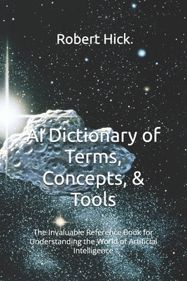 AI Dictionary of Terms, Concepts, & Tools: The Invaluable Reference Book for Understanding the World of Artificial Intelligence by Hick, Robert