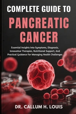 Complete Guide to Pancreatic Cancer: Essential Insights Into Symptoms, Diagnosis, Innovative Therapies, Nutritional Support, And Practical Guidance Fo by H. Louis, Callum