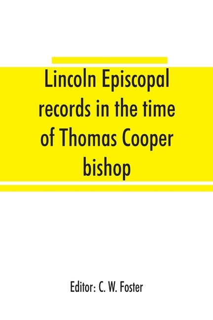 Lincoln episcopal records in the time of Thomas Cooper bishop of Lincoln, A. D. 1571 to A. D. 1584 by W. Foster, C.