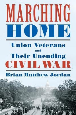 Marching Home: Union Veterans and Their Unending Civil War by Jordan, Brian Matthew