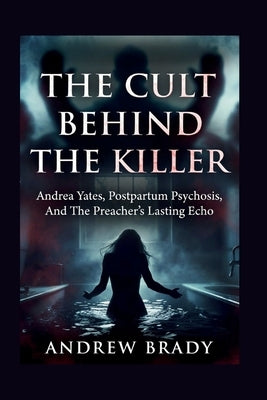 The Cult Behind The Killer: Andrea Yates, Postpartum Psychosis, And The Preacher's Lasting Echo by Brady, Andrew