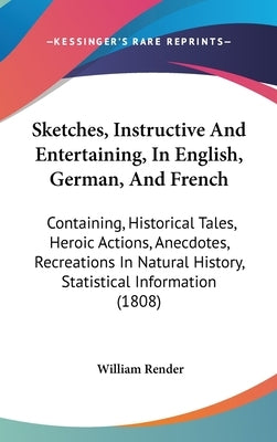 Sketches, Instructive And Entertaining, In English, German, And French: Containing, Historical Tales, Heroic Actions, Anecdotes, Recreations In Natura by Render, William
