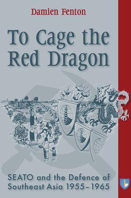 To Cage the Red Dragon: Seato and the Defence of Southeast Asia, 1955-1965 by Fenton, Damien