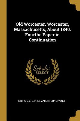 Old Worcester. Worcester, Massachusetts, About 1840. Fourthe Paper in Continuation by E. O. P. (Elizabeth Orne Paine), Sturgis