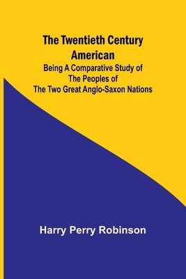 The Twentieth Century American Being a Comparative Study of the Peoples of the Two Great Anglo-Saxon Nations by Perry Robinson, Harry