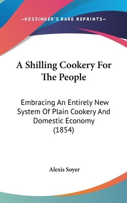 A Shilling Cookery For The People: Embracing An Entirely New System Of Plain Cookery And Domestic Economy (1854) by Soyer, Alexis