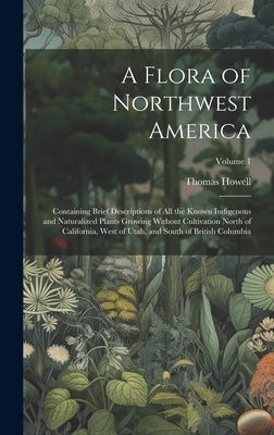 A Flora of Northwest America: Containing Brief Descriptions of All the Known Indigenous and Naturalized Plants Growing Without Cultivation North of by Howell, Thomas