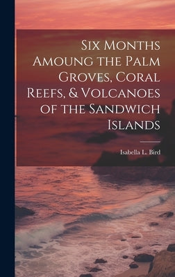 Six Months Amoung the Palm Groves, Coral Reefs, & Volcanoes of the Sandwich Islands by Bird, Isabella L.