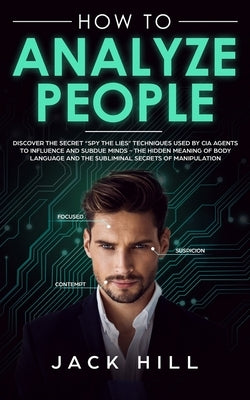 How to Analyze People: Discover the Secret "Spy the Lies" Techniques used by CIA Agents to Influence and Subdue Minds - The Hidden Meaning of by Hill, Jack