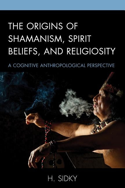 The Origins of Shamanism, Spirit Beliefs, and Religiosity: A Cognitive Anthropological Perspective by Sidky, H.