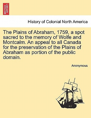 The Plains of Abraham, 1759, a Spot Sacred to the Memory of Wolfe and Montcalm. an Appeal to All Canada for the Preservation of the Plains of Abraham by Anonymous
