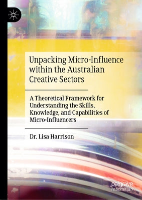 Unpacking Micro-Influence Within the Australian Creative Sectors: A Theoretical Framework for Understanding the Skills, Knowledge, and Capabilities of by Harrison, Lisa