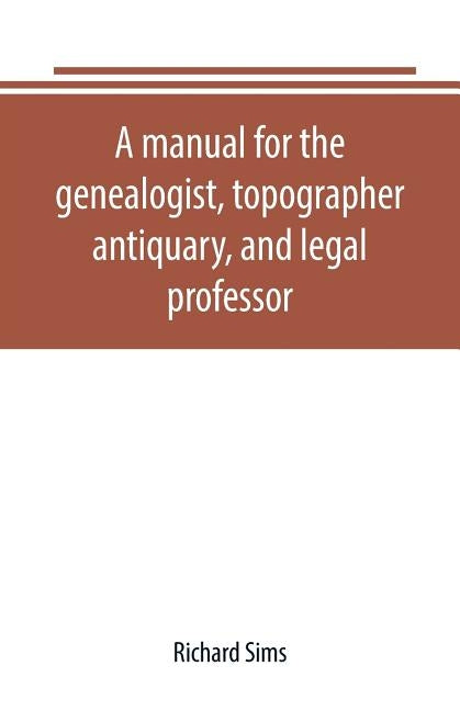 A manual for the genealogist, topographer, antiquary, and legal professor, consising of descriptions of public records; parochial and other registers; by Sims, Richard
