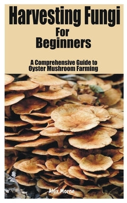 Harvesting Fungi for beginners: A Comprehensive Guide to Oyster Mushroom Farming by Morne, Alex