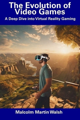 The Evolution of Video Games: A Deep Dive into Virtual Reality Gaming by Walsh, Malcolm Martin