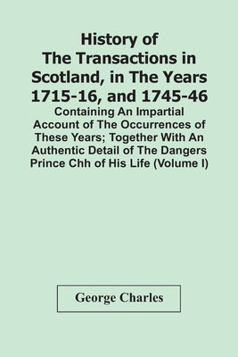 History Of The Transactions In Scotland, In The Years 1715-16, And 1745-46: Containing An Impartial Account Of The Occurrences Of These Years; Togethe by Charles, George