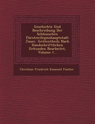 Geschichte Und Beschreibung Der Schlesischen Furstenthumshauptstadt Jauer, Grot Entheils Nach Handschriftlichen Urkunden Bearbeitet, Volume 1... by Fischer, Christian Friedrich Emanuel