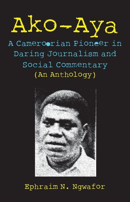 Ako-Aya: A Cameroorian Pioneer in Daring Journalism and Social Commentary by Ngwafor, Ephraim N.