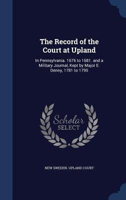 The Record of the Court at Upland: In Pennsylvania. 1676 to 1681. and a Military Journal, Kept by Major E. Denny, 1781 to 1795 by New Sweden Upland Court