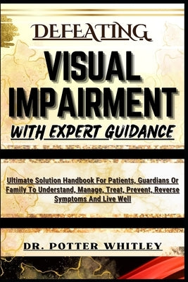 Defeating Visual Impairment with Expert Guidance: Ultimate Solution Handbook For Patients, Guardians Or Family To Understand, Manage, Treat, Prevent, by Whitley, Potter