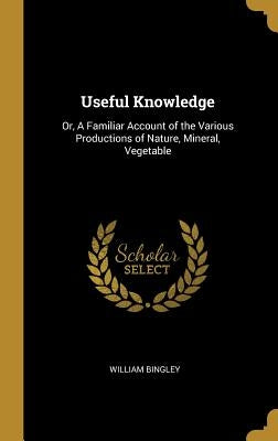 Useful Knowledge: Or, A Familiar Account of the Various Productions of Nature, Mineral, Vegetable by Bingley, William