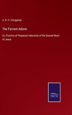 The Fervent Adorer: Or, Practice of Perpetual Adoration of the Sacred Heart of Jesus by Clergyman, A. R. C.
