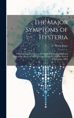 The Major Symptoms of Hysteria: Fifteen Lectures Given in the Medical School of Harvard University [between the Fifteenth of October and the End of No by Janet, Pierre 1859-1947