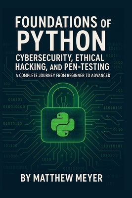 Foundations of Python for Cybersecurity, Ethical Hacking, and Pen-Testing: A Complete Journey from Beginner to Advanced by Meyer, Matthew