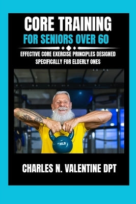 Core Training For Seniors Over 60: Effective Core Exercise Principles Designed Specifically for Elderly Ones by Dpt, Charles N. Valentine