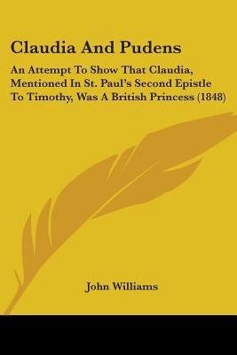 Claudia And Pudens: An Attempt To Show That Claudia, Mentioned In St. Paul's Second Epistle To Timothy, Was A British Princess (1848) by Williams, John