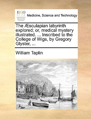 The Æsculapian labyrinth explored; or, medical mystery illustrated. ... Inscribed to the College of Wigs, by Gregory Glyster, ... by Taplin, William